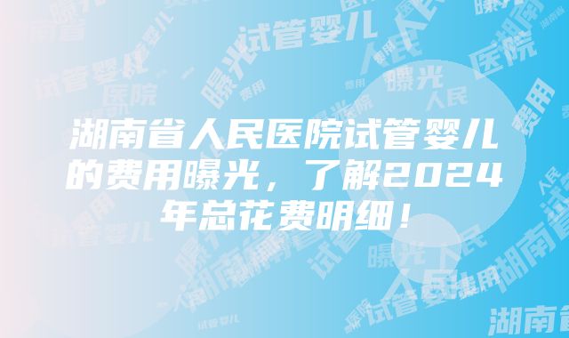 湖南省人民医院试管婴儿的费用曝光，了解2024年总花费明细！