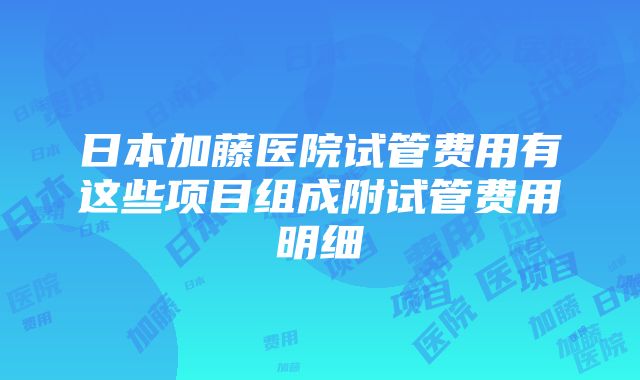 日本加藤医院试管费用有这些项目组成附试管费用明细