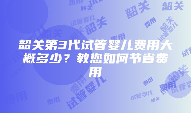 韶关第3代试管婴儿费用大概多少？教您如何节省费用