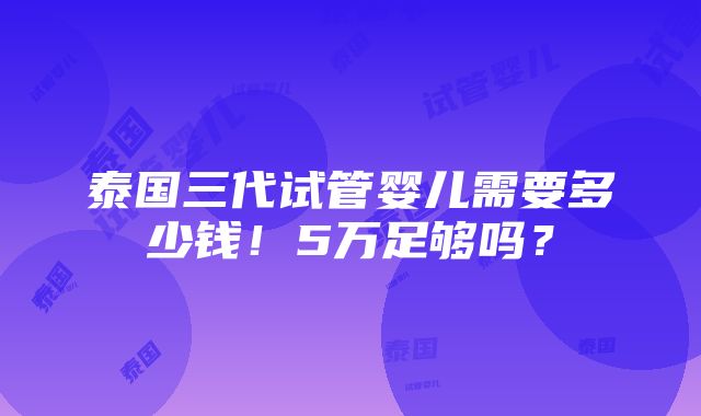 泰国三代试管婴儿需要多少钱！5万足够吗？