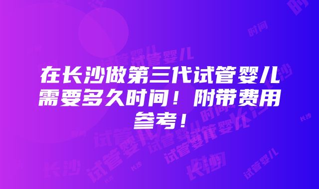 在长沙做第三代试管婴儿需要多久时间！附带费用参考！