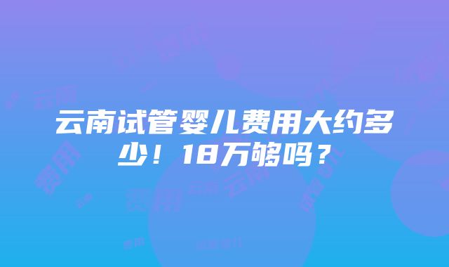 云南试管婴儿费用大约多少！18万够吗？