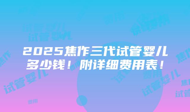 2025焦作三代试管婴儿多少钱！附详细费用表！