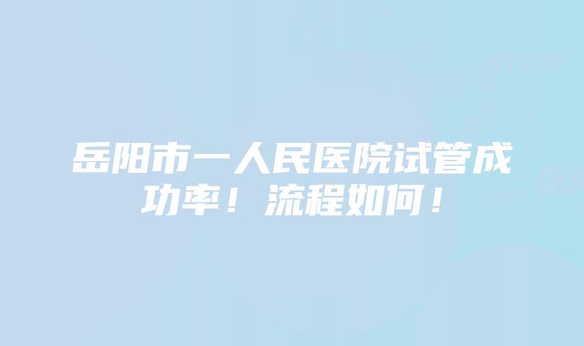 岳阳市一人民医院试管成功率！流程如何！