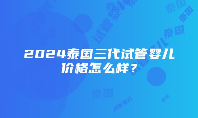 2024泰国三代试管婴儿价格怎么样？