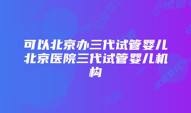 可以北京办三代试管婴儿北京医院三代试管婴儿机构