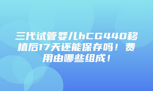 三代试管婴儿hCG440移植后17天还能保存吗！费用由哪些组成！