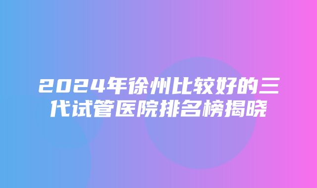 2024年徐州比较好的三代试管医院排名榜揭晓