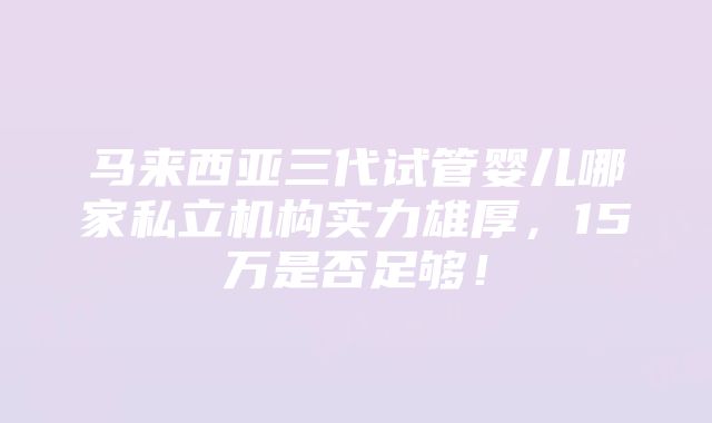 马来西亚三代试管婴儿哪家私立机构实力雄厚，15万是否足够！