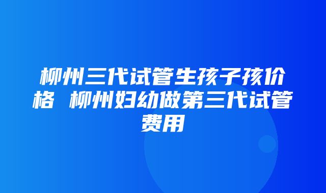 柳州三代试管生孩子孩价格 柳州妇幼做第三代试管费用