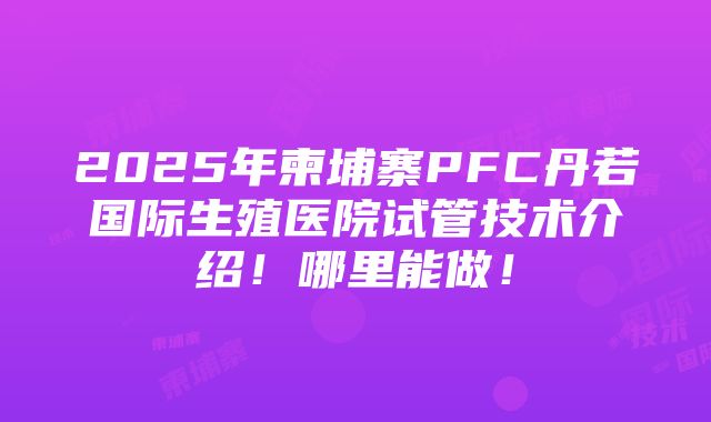 2025年柬埔寨PFC丹若国际生殖医院试管技术介绍！哪里能做！