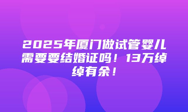 2025年厦门做试管婴儿需要要结婚证吗！13万绰绰有余！