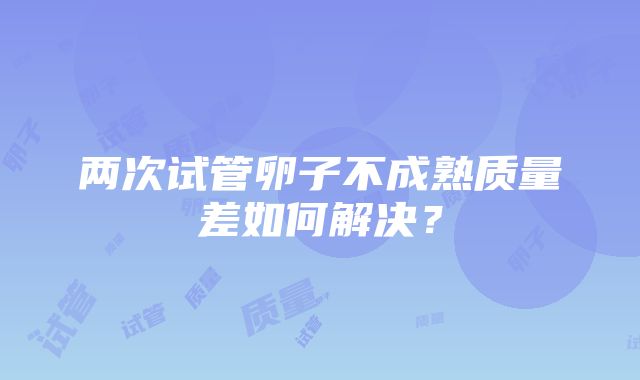 两次试管卵子不成熟质量差如何解决？