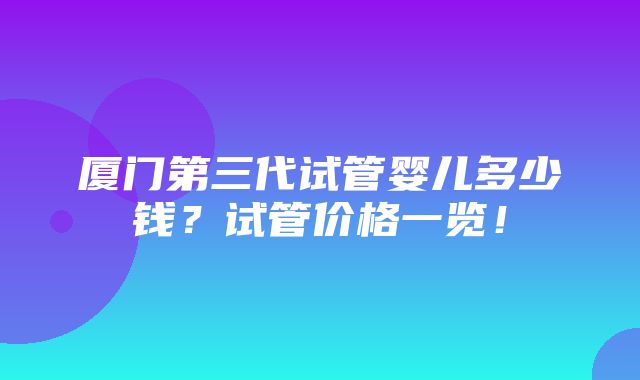 厦门第三代试管婴儿多少钱？试管价格一览！