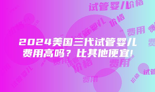 2024美国三代试管婴儿费用高吗？比其他便宜!