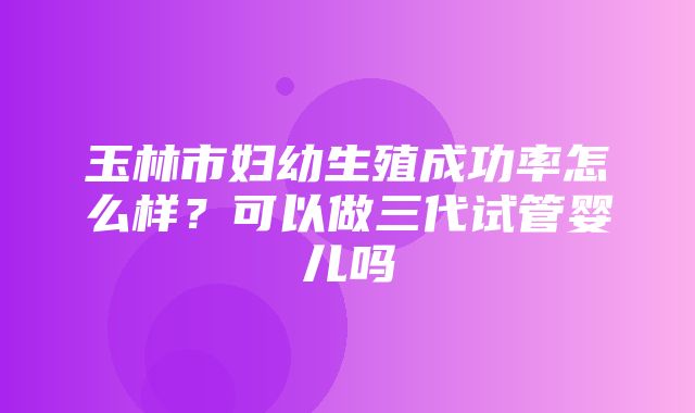 玉林市妇幼生殖成功率怎么样？可以做三代试管婴儿吗