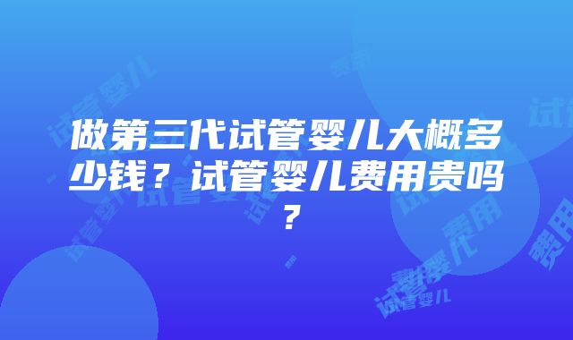 做第三代试管婴儿大概多少钱？试管婴儿费用贵吗？