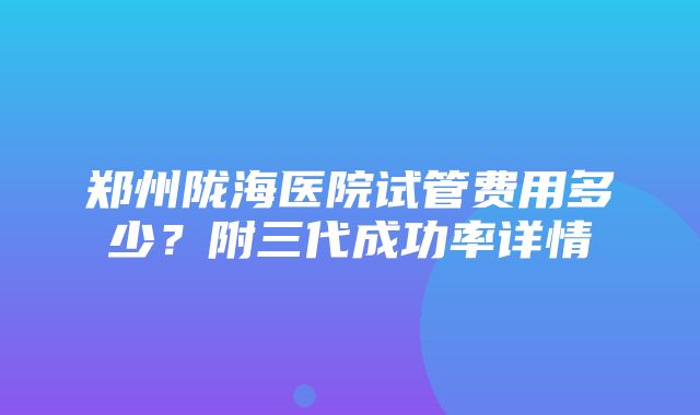 郑州陇海医院试管费用多少？附三代成功率详情