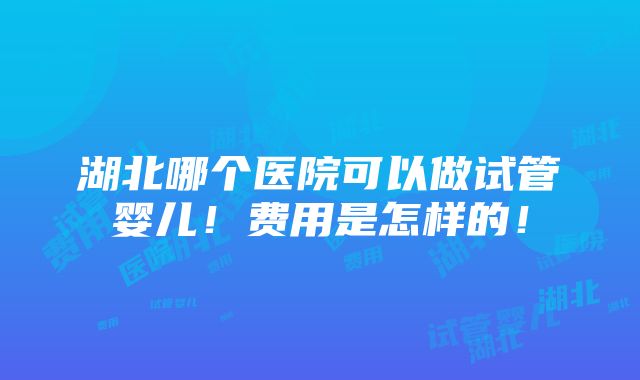 湖北哪个医院可以做试管婴儿！费用是怎样的！