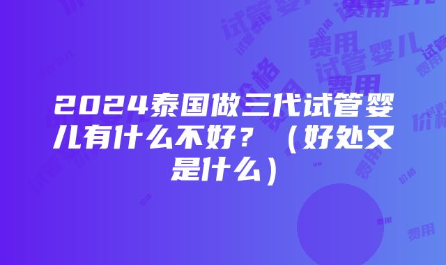 2024泰国做三代试管婴儿有什么不好？（好处又是什么）