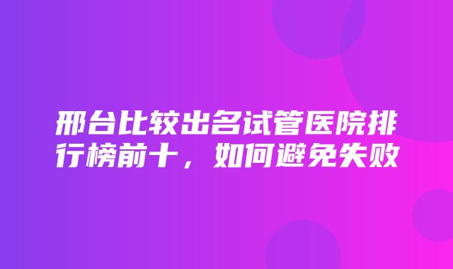 邢台比较出名试管医院排行榜前十，如何避免失败