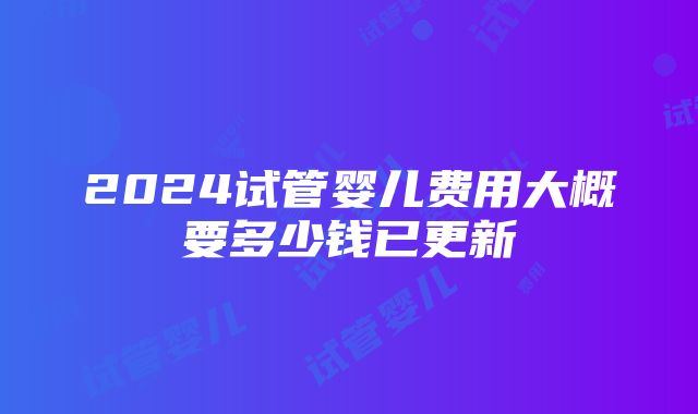 2024试管婴儿费用大概要多少钱已更新