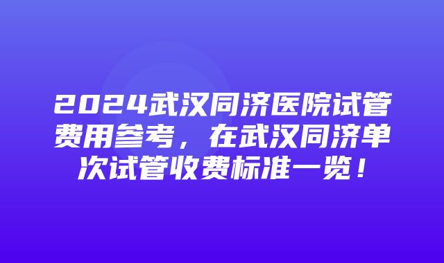 2024武汉同济医院试管费用参考，在武汉同济单次试管收费标准一览！