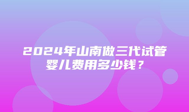 2024年山南做三代试管婴儿费用多少钱？