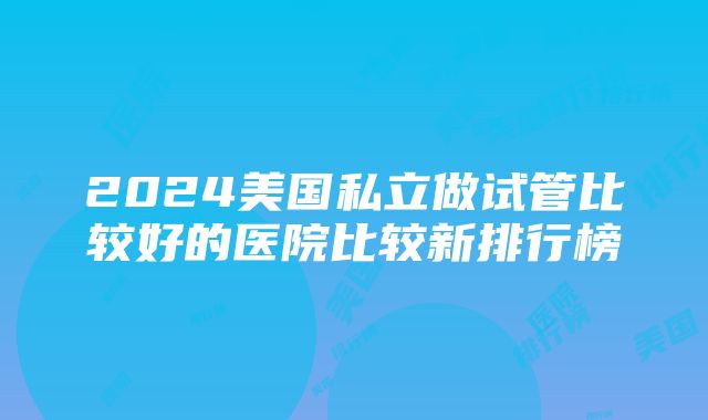 2024美国私立做试管比较好的医院比较新排行榜