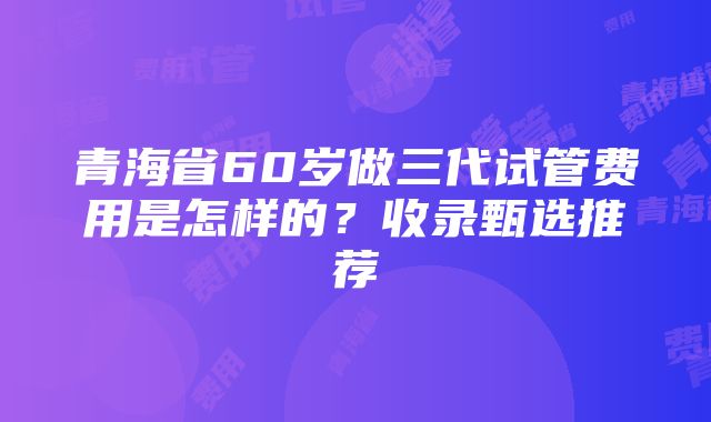 青海省60岁做三代试管费用是怎样的？收录甄选推荐