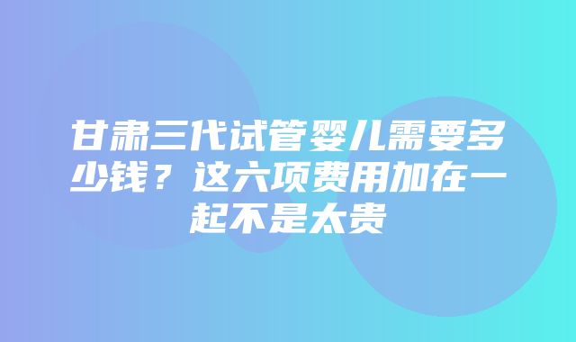 甘肃三代试管婴儿需要多少钱？这六项费用加在一起不是太贵