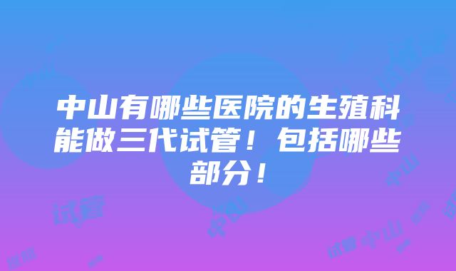 中山有哪些医院的生殖科能做三代试管！包括哪些部分！