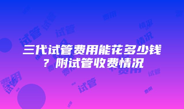 三代试管费用能花多少钱？附试管收费情况