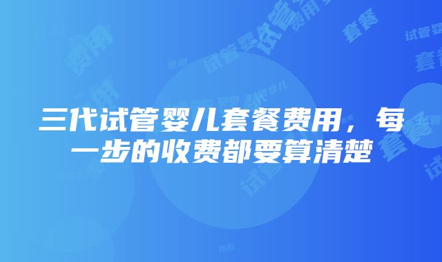 三代试管婴儿套餐费用，每一步的收费都要算清楚