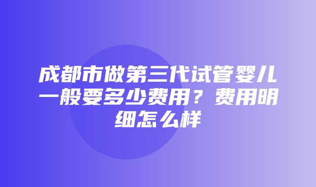 成都市做第三代试管婴儿一般要多少费用？费用明细怎么样