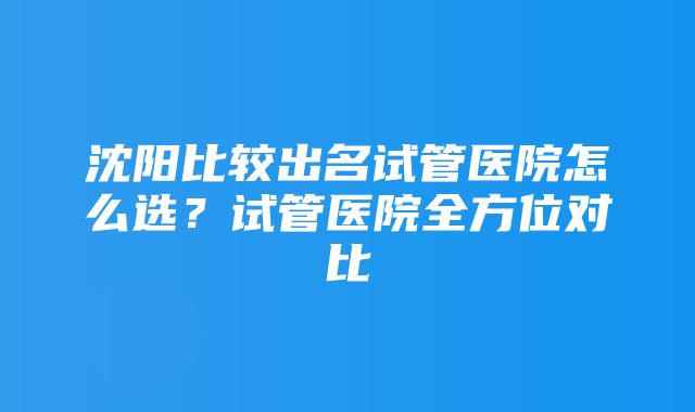 沈阳比较出名试管医院怎么选？试管医院全方位对比