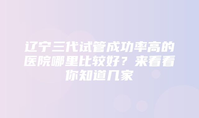 辽宁三代试管成功率高的医院哪里比较好？来看看你知道几家