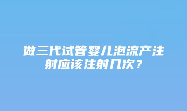 做三代试管婴儿泡流产注射应该注射几次？