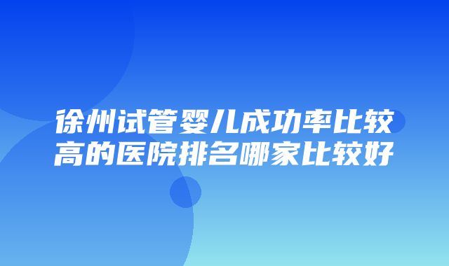 徐州试管婴儿成功率比较高的医院排名哪家比较好