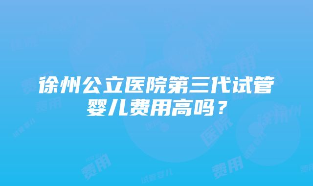 徐州公立医院第三代试管婴儿费用高吗？