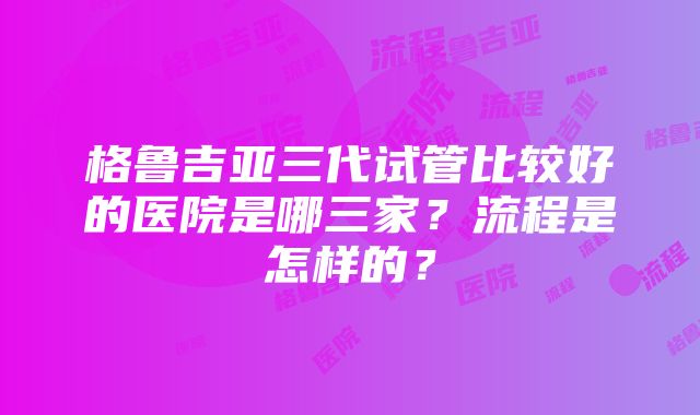 格鲁吉亚三代试管比较好的医院是哪三家？流程是怎样的？