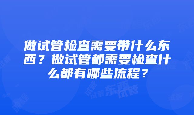 做试管检查需要带什么东西？做试管都需要检查什么都有哪些流程？