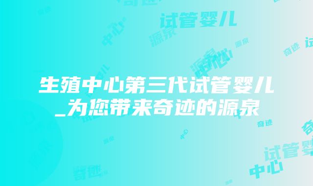 生殖中心第三代试管婴儿_为您带来奇迹的源泉