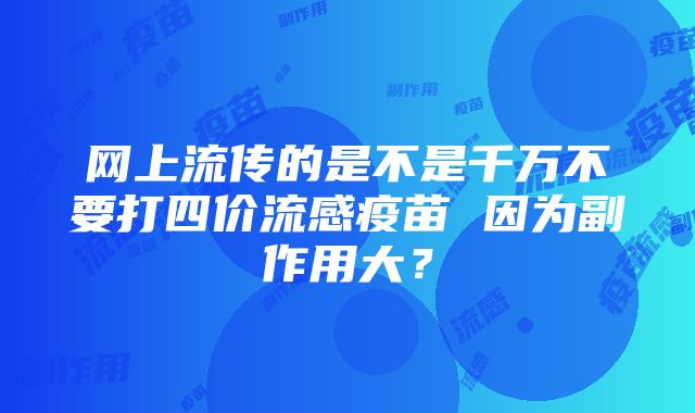 网上流传的是不是千万不要打四价流感疫苗 因为副作用大？