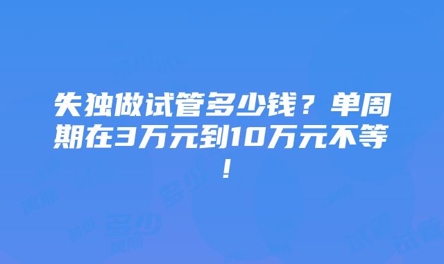 失独做试管多少钱？单周期在3万元到10万元不等！