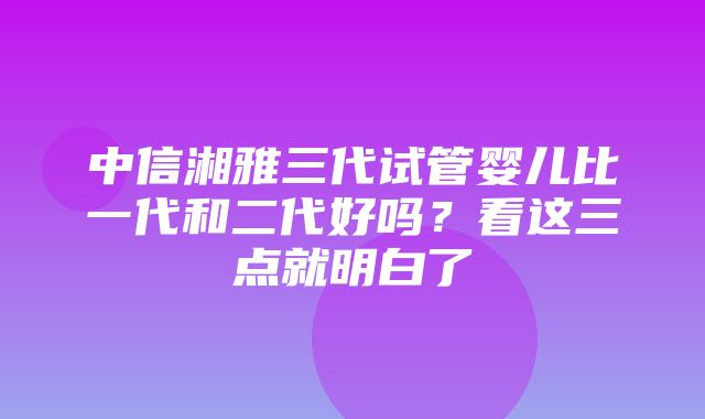 中信湘雅三代试管婴儿比一代和二代好吗？看这三点就明白了