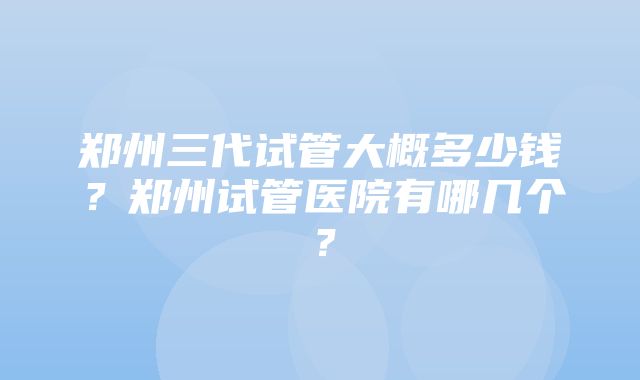 郑州三代试管大概多少钱？郑州试管医院有哪几个？