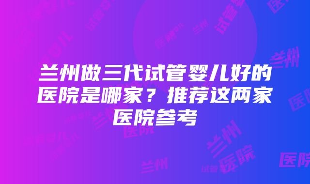 兰州做三代试管婴儿好的医院是哪家？推荐这两家医院参考