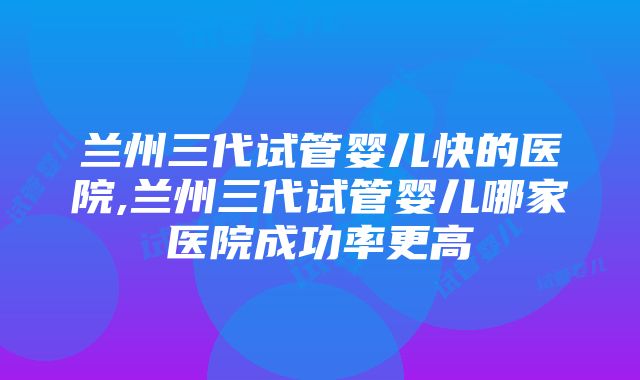 兰州三代试管婴儿快的医院,兰州三代试管婴儿哪家医院成功率更高