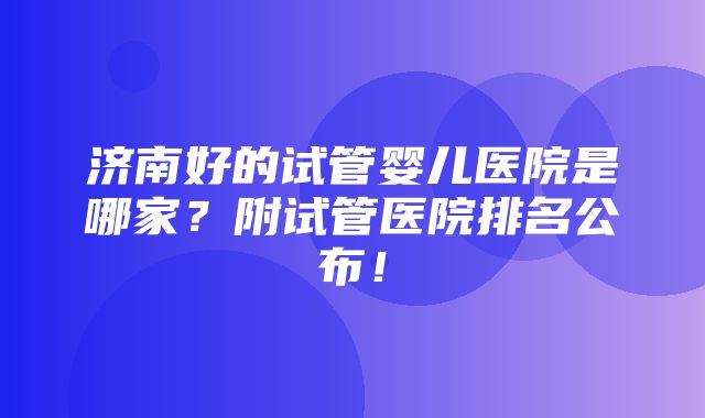 济南好的试管婴儿医院是哪家？附试管医院排名公布！